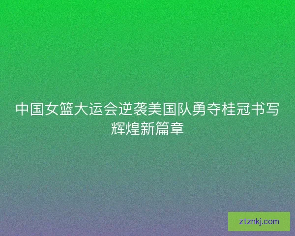 中国女篮大运会逆袭美国队勇夺桂冠书写辉煌新篇章